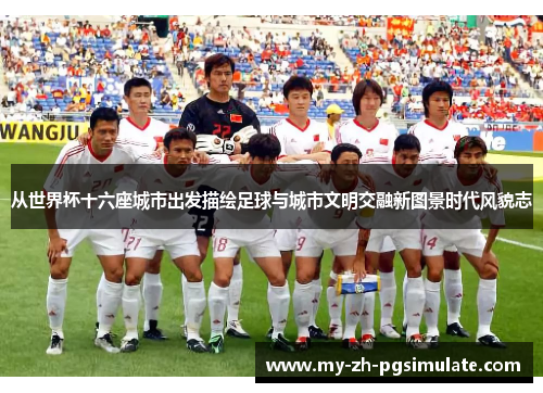 从世界杯十六座城市出发描绘足球与城市文明交融新图景时代风貌志