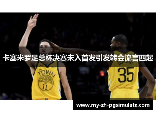 卡塞米罗足总杯决赛未入首发引发转会流言四起