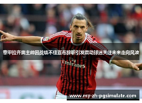 意甲拉齐奥主帅因战绩不佳宣布辞职引发震动球迷关注未来走向风波