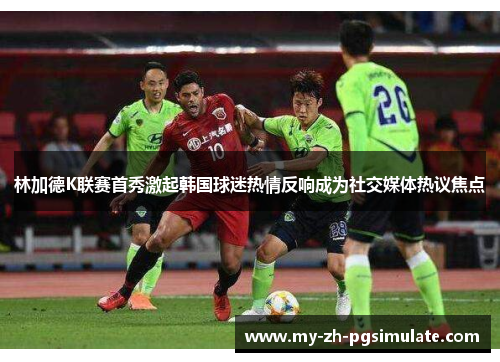 林加德K联赛首秀激起韩国球迷热情反响成为社交媒体热议焦点 林加德K联赛首秀激起韩国球迷热情反响成为社交媒体热议焦点