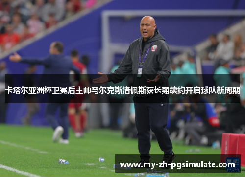 卡塔尔亚洲杯卫冕后主帅马尔克斯洛佩斯获长期续约开启球队新周期
