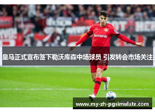皇马正式宣布签下勒沃库森中场球员 引发转会市场关注 皇马正式宣布签下勒沃库森中场球员 引发转会市场关注